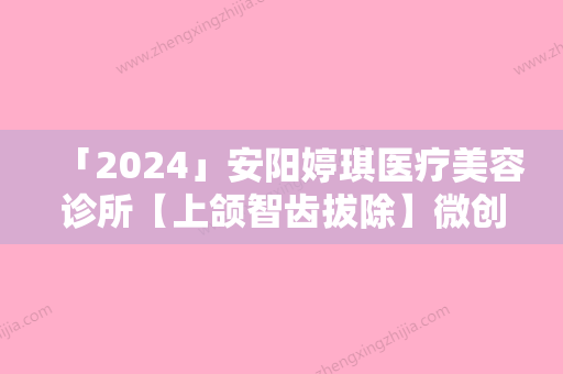 「2024」安阳婷琪医疗美容诊所【上颌智齿拔除】微创拔除/难度I级副作用有哪些作用能维持多久