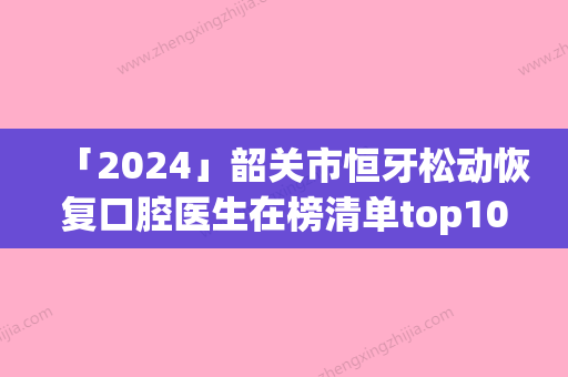 「2024」韶关市恒牙松动恢复口腔医生在榜清单top10王牌推荐-韶关市恒牙松动恢复医生三强争霸_看你选哪个