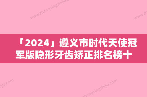 「2024」遵义市时代天使冠军版隐形牙齿矫正排名榜十强口碑解读-遵义市时代天使冠军版隐形牙齿矫正口腔医生