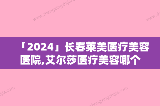 「2024」长春莱美医疗美容医院,艾尔莎医疗美容哪个技术更上一楼