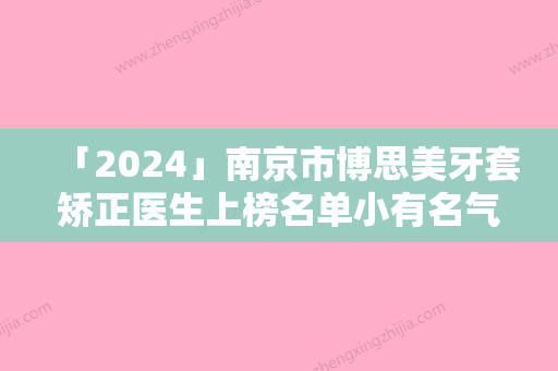 「2024」南京市博思美牙套矫正医生上榜名单小有名气-南京市博思美牙套矫正口腔医生