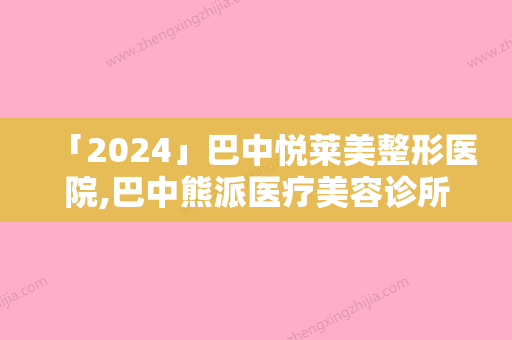 「2024」巴中悦莱美整形医院,巴中熊派医疗美容诊所专业连锁你选谁