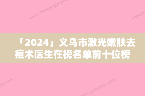 「2024」义乌市激光嫩肤去痘术医生在榜名单前十位榜单分享-义乌市金钟宇整形医生