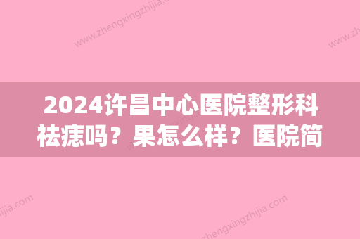 2024许昌中心医院整形科祛痣吗？果怎么样？医院简介+祛痣案例(许昌祛痣的三甲医院有哪些)