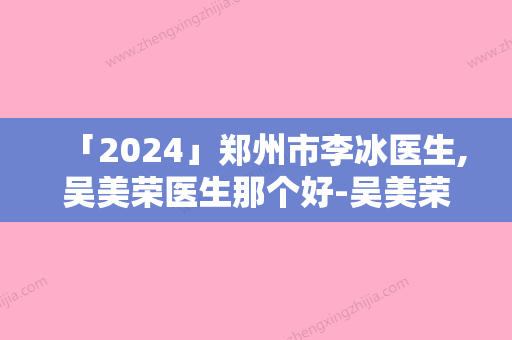 「2024」郑州市李冰医生,吴美荣医生那个好-吴美荣医师全国品牌专家实力靠谱