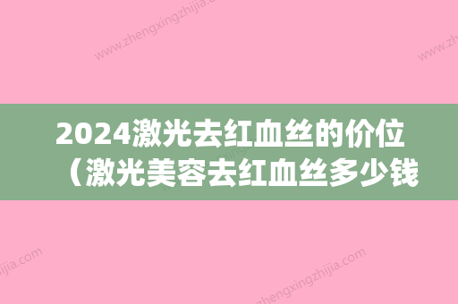 2024激光去红血丝的价位（激光美容去红血丝多少钱）(激光修复红血丝一共需要多少钱2024)