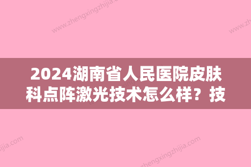 2024湖南省人民医院皮肤科点阵激光技术怎么样？技术点评+激光美肤案例