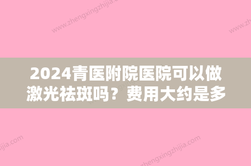 2024青医附院医院可以做激光祛斑吗？费用大约是多少？价格表+祛斑案例