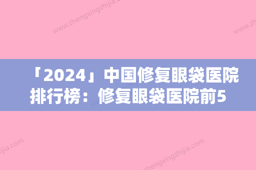 「2024」中国修复眼袋医院排行榜：修复眼袋医院前50对外公布