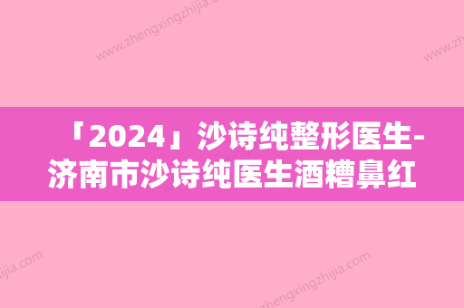 「2024」沙诗纯整形医生-济南市沙诗纯医生酒糟鼻红斑治疗专业解答技术优势