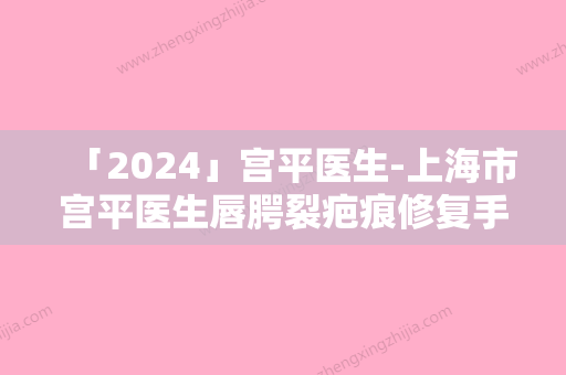 「2024」宫平医生-上海市宫平医生唇腭裂疤痕修复手术口碑如何点击速览