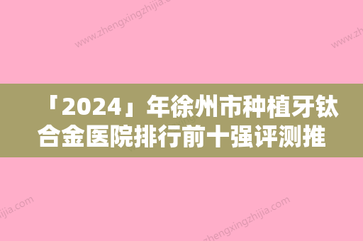 「2024」年徐州市种植牙钛合金医院排行前十强评测推荐-徐州市种植牙钛合金口腔医院