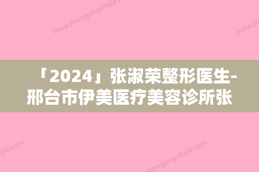 「2024」张淑荣整形医生-邢台市伊美医疗美容诊所张淑荣医师口碑实力对比盘点