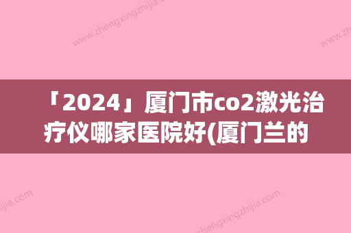 「2024」厦门市co2激光治疗仪哪家医院好(厦门兰的整形外科门诊部均是高人气网红医生)