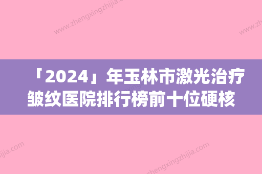 「2024」年玉林市激光治疗皱纹医院排行榜前十位硬核推荐(玉林贞韩植发美容皮肤科实力很nice)