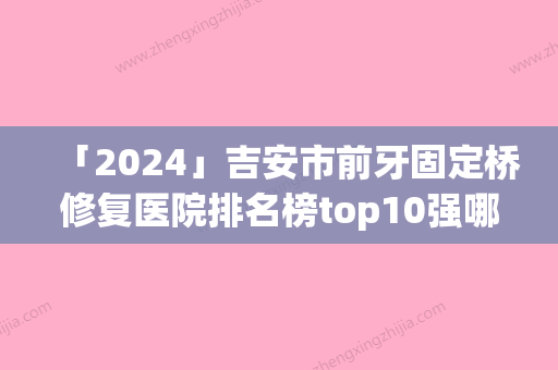 「2024」吉安市前牙固定桥修复医院排名榜top10强哪几个做得好（吉安市前牙固定桥修复口腔医院靠谱技术好）