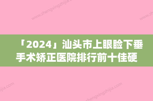 「2024」汕头市上眼睑下垂手术矫正医院排行前十佳硬核对比（广东汕头曙光整形美容门诊部等荣誉上榜_价格收费可查）