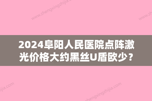 2024阜阳人民医院点阵激光价格大约黑丝U盾欧少？医院实力点评及价格表参考！