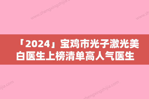 「2024」宝鸡市光子激光美白医生上榜清单高人气医生汇聚于此-宝鸡市光子激光美白整形医生