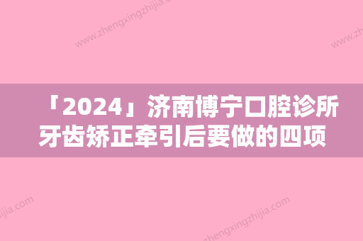 「2024」济南博宁口腔诊所牙齿矫正牵引后要做的四项护理-济南博宁口腔诊所牙齿矫正牵引整形的术后护理事项有什么