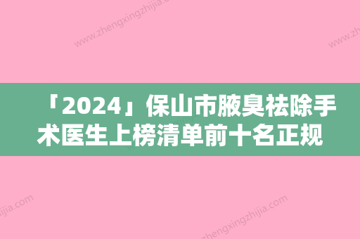 「2024」保山市腋臭祛除手术医生上榜清单前十名正规认证-保山市郑川川整形医生稳居前三甲