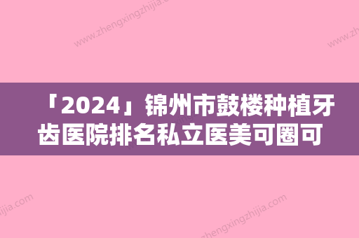 「2024」锦州市鼓楼种植牙齿医院排名私立医美可圈可点（锦州市鼓楼种植牙齿口腔医院顾客说超级喜欢）