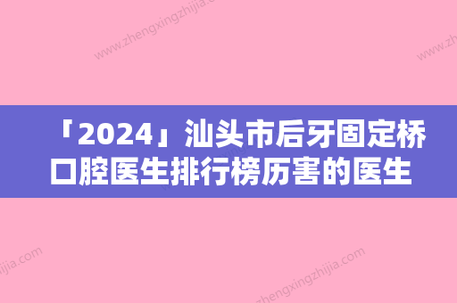 「2024」汕头市后牙固定桥口腔医生排行榜历害的医生-汕头市后牙固定桥医生口腔价格查询