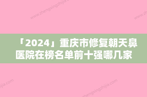 「2024」重庆市修复朝天鼻医院在榜名单前十强哪几家技术棒（重庆中成医疗美容诊所口碑技术双加持）