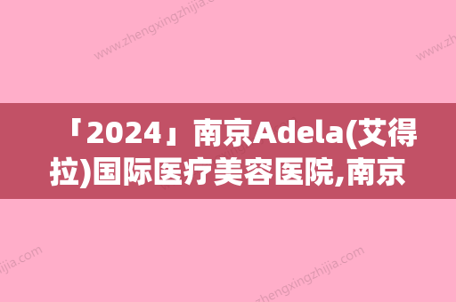 「2024」南京Adela(艾得拉)国际医疗美容医院,南京伊美荟（爱婍艺）医疗美容诊所地址在哪收费价格表