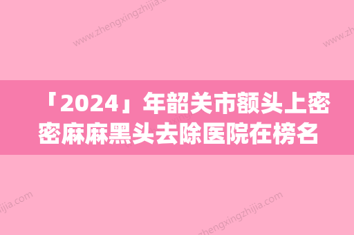 「2024」年韶关市额头上密密麻麻黑头去除医院在榜名单top10全新阵容发布(韶关美宴臻容医疗美容门诊部凭实力入围)