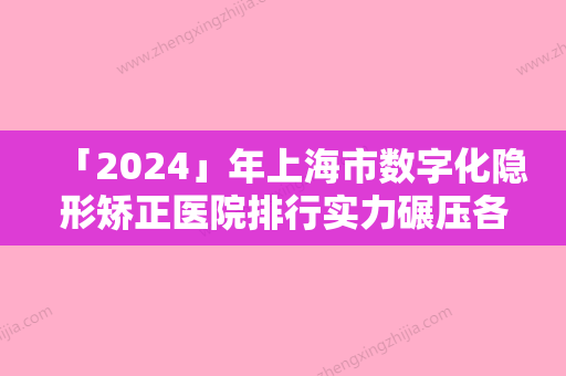 「2024」年上海市数字化隐形矫正医院排行实力碾压各大医美机构-上海市数字化隐形矫正口腔医院