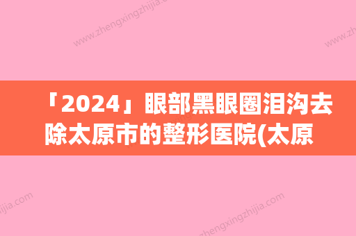 「2024」眼部黑眼圈泪沟去除太原市的整形医院(太原雅诗莲医疗美容门诊部网友认可度高)