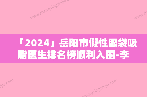 「2024」岳阳市假性眼袋吸脂医生排名榜顺利入围-李泽华医生奎实至名归