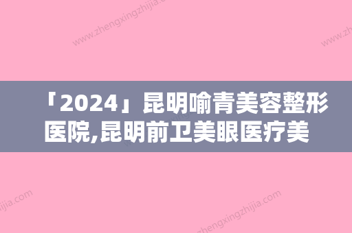 「2024」昆明喻青美容整形医院,昆明前卫美眼医疗美容整形诊所你更中意哪一家