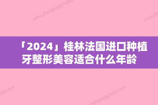 「2024」桂林法国进口种植牙整形美容适合什么年龄