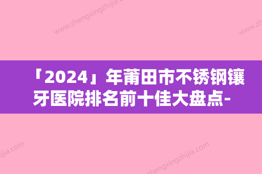 「2024」年莆田市不锈钢镶牙医院排名前十佳大盘点-莆田市不锈钢镶牙口腔医院