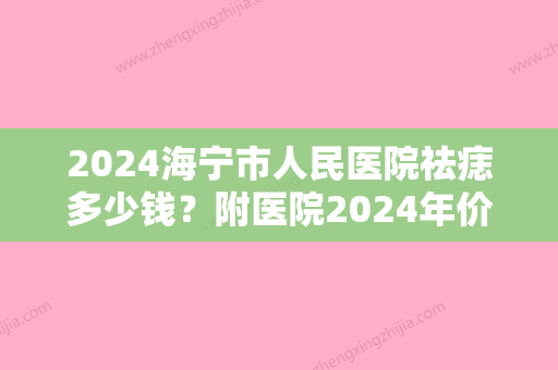 2024海宁市人民医院祛痣多少钱？附医院2024年价格表&祛痣真实果赏析