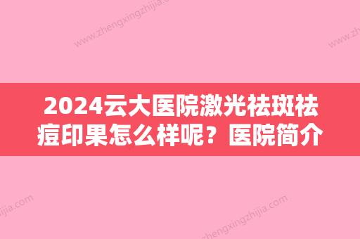 2024云大医院激光祛斑祛痘印果怎么样呢？医院简介+祛斑真实案例分享！