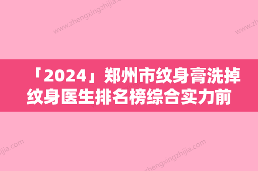 「2024」郑州市纹身膏洗掉纹身医生排名榜综合实力前十强医美一览-郑州市纹身膏洗掉纹身整形医生