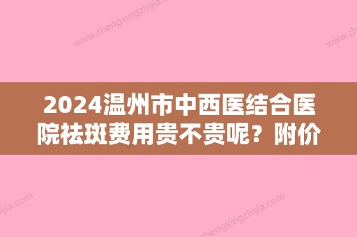 2024温州市中西医结合医院祛斑费用贵不贵呢？附价格表+真人祛斑5个月反馈