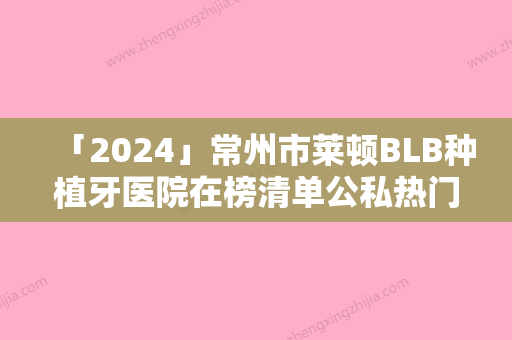 「2024」常州市莱顿BLB种植牙医院在榜清单公私热门医院集中一览快报（常州马云口腔收费合理不推销）