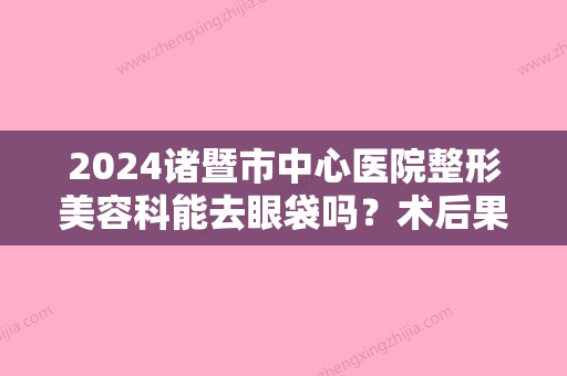 2024诸暨市中心医院整形美容科能去眼袋吗？术后果怎么样呢？来看去眼袋案例