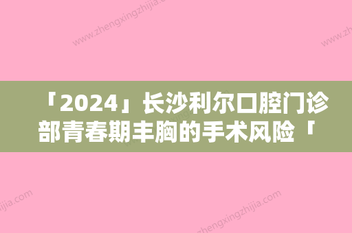 「2024」长沙利尔口腔门诊部青春期丰胸的手术风险「长沙利尔口腔门诊部青春期丰胸会有什么危害」