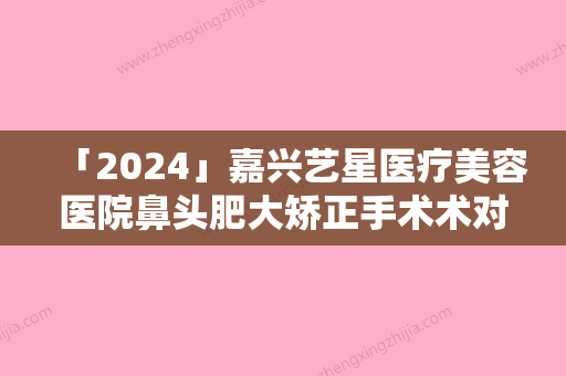 「2024」嘉兴艺星医疗美容医院鼻头肥大矫正手术术对身体会有伤害吗