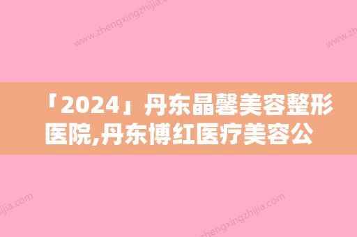 「2024」丹东晶馨美容整形医院,丹东博红医疗美容公立私立口碑大PK