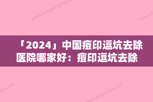 「2024」中国痘印逗坑去除医院哪家好：痘印逗坑去除医院50家口碑不错的