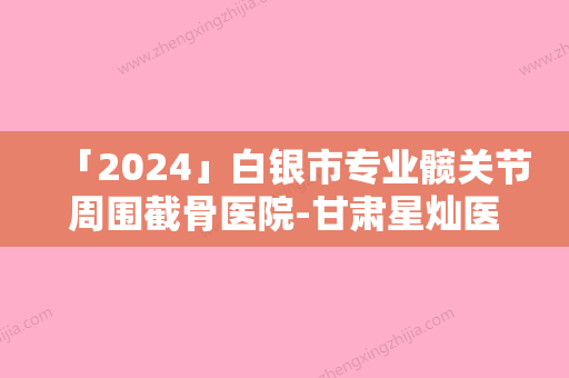 「2024」白银市专业髋关节周围截骨医院-甘肃星灿医疗美容门诊部人气口碑高出圈