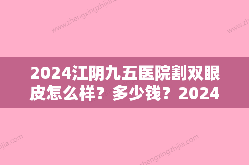 2024江阴九五医院割双眼皮怎么样？多少钱？2024价格表+坐诊医生+案例展示