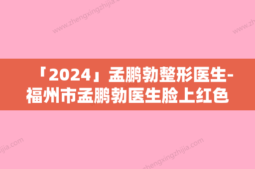 「2024」孟鹏勃整形医生-福州市孟鹏勃医生脸上红色痤疮去除实力和擅长大有不同