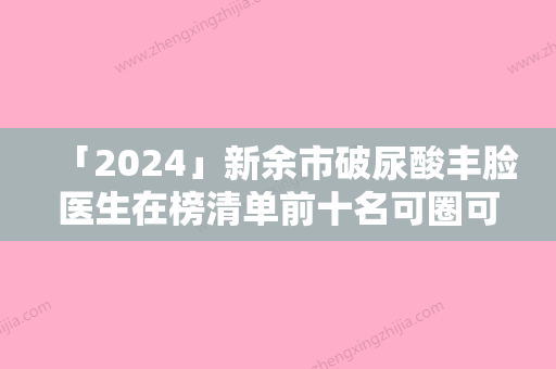 「2024」新余市破尿酸丰脸医生在榜清单前十名可圈可点-新余市邓小波整形医生收费价格不贵